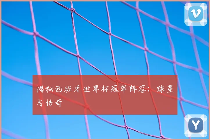 揭秘西班牙世界杯冠军阵容：球星与传奇