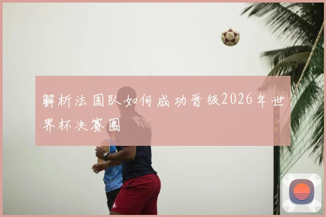 解析法国队如何成功晋级2026年世界杯决赛圈